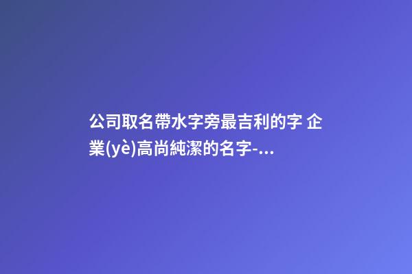 公司取名帶水字旁最吉利的字 企業(yè)高尚純潔的名字-名學(xué)網(wǎng)-第1張-公司起名-玄機(jī)派